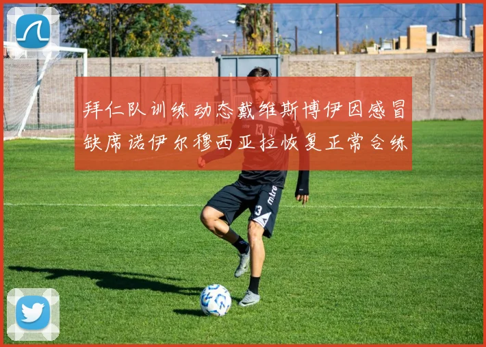 拜仁队训练动态戴维斯博伊因感冒缺席诺伊尔穆西亚拉恢复正常合练
