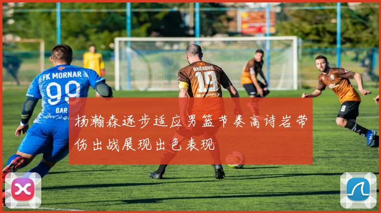 杨瀚森逐步适应男篮节奏高诗岩带伤出战展现出色表现