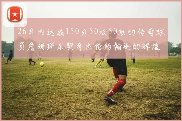 26年内达成150分50板50助的传奇球员詹姆斯东契奇杰伦约翰逊的辉煌成就