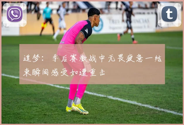 追梦：季后赛激战中无畏疲惫一结束瞬间感受如遭重击