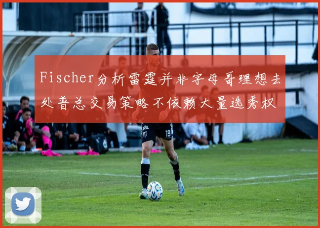 Fischer分析雷霆并非字母哥理想去处普总交易策略不依赖大量选秀权