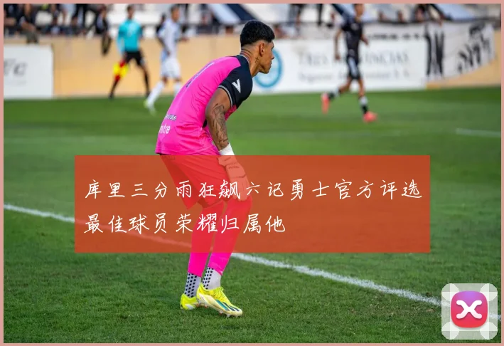 库里三分雨狂飙六记勇士官方评选最佳球员荣耀归属他