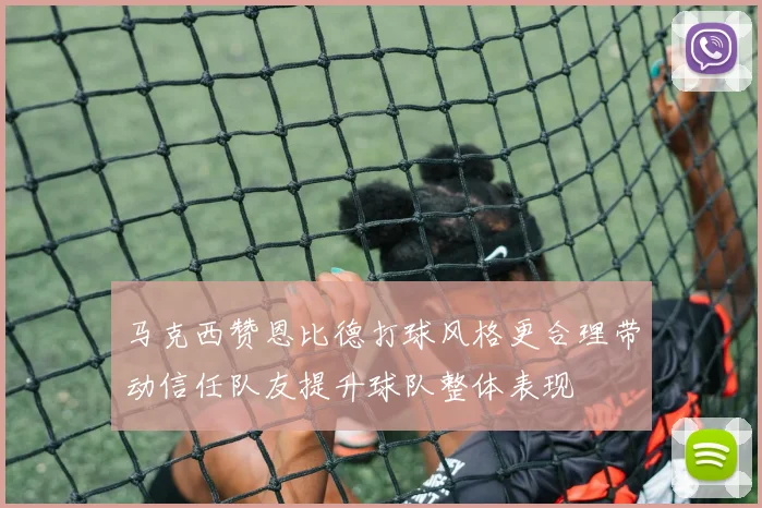 马克西赞恩比德打球风格更合理带动信任队友提升球队整体表现