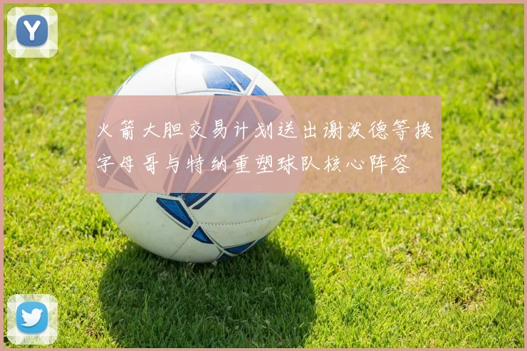 火箭大胆交易计划送出谢泼德等换字母哥与特纳重塑球队核心阵容