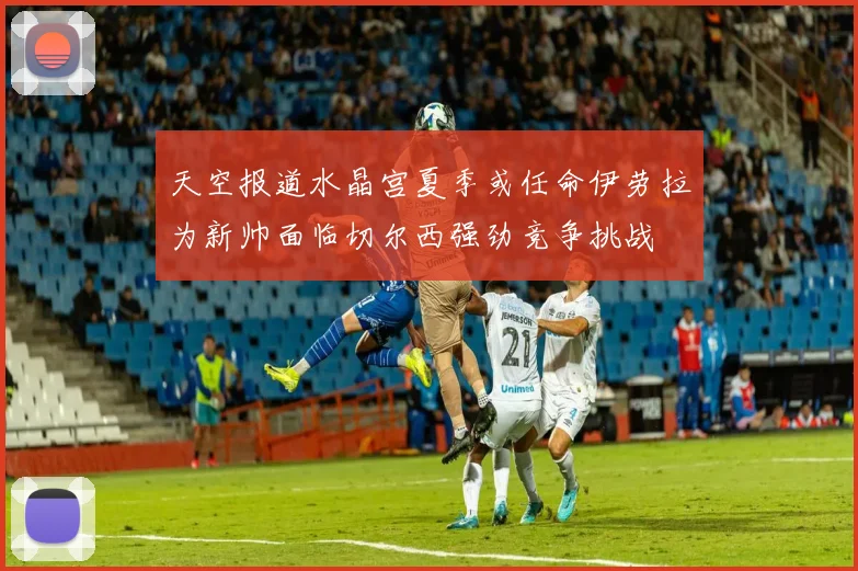 天空报道水晶宫夏季或任命伊劳拉为新帅面临切尔西强劲竞争挑战