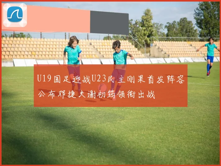 U19国足迎战U23民主刚果首发阵容公布邓捷夫谢初筠领衔出战