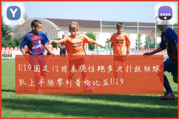U19国足门将表现惊艳多次扑救助球队上半场零封哥伦比亚U19