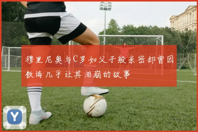 穆里尼奥与C罗如父子般亲密却曾因教诲几乎让其泪崩的故事