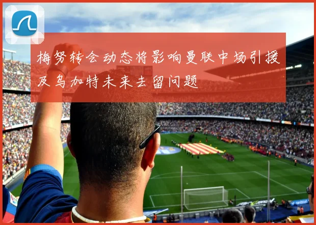 梅努转会动态将影响曼联中场引援及乌加特未来去留问题