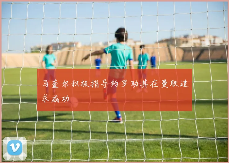 马奎尔积极指导约罗助其在曼联追求成功