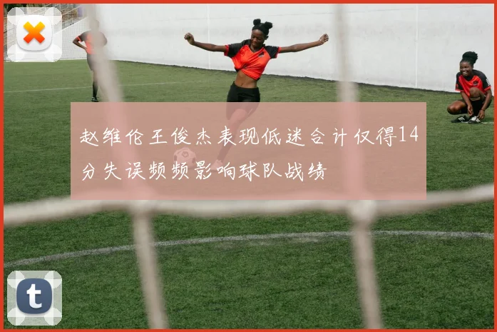 赵维伦王俊杰表现低迷合计仅得14分失误频频影响球队战绩