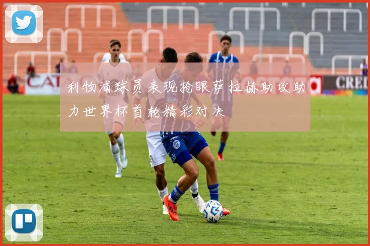 利物浦球员表现抢眼萨拉赫助攻助力世界杯首轮精彩对决