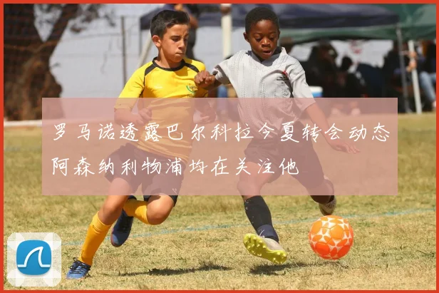 罗马诺透露巴尔科拉今夏转会动态阿森纳利物浦均在关注他