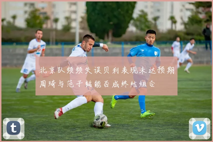 北京队频频失误贝利表现未达预期周琦与范子铭能否成终结组合