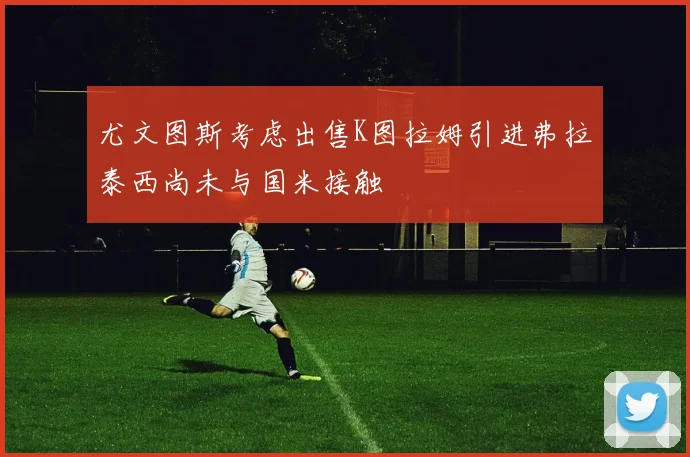 尤文图斯考虑出售K图拉姆引进弗拉泰西尚未与国米接触