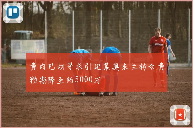 费内巴切寻求引进莱奥米兰转会费预期降至约5000万