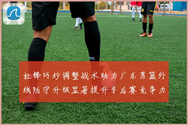杜锋巧妙调整战术助力广东男篮外线防守升级显著提升季后赛竞争力