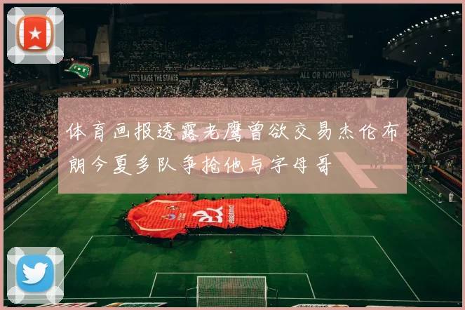 体育画报透露老鹰曾欲交易杰伦布朗今夏多队争抢他与字母哥
