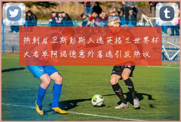 热刺后卫斯彭斯入选英格兰世界杯大名单阿诺德意外落选引发热议