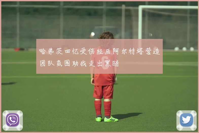 哈弗茨回忆受伤经历阿尔特塔营造团队氛围助我走出黑暗