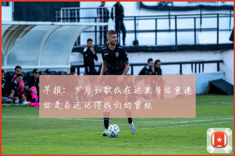 早报：岁月如歌我在这里与你重逢你是否还记得我们的曾经