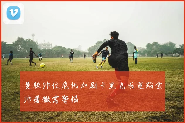 曼联帅位危机加剧卡里克或重蹈索帅覆辙需警惕