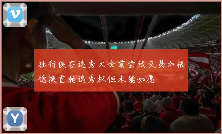 独行侠在选秀大会前尝试交易加福德换首轮选秀权但未能如愿