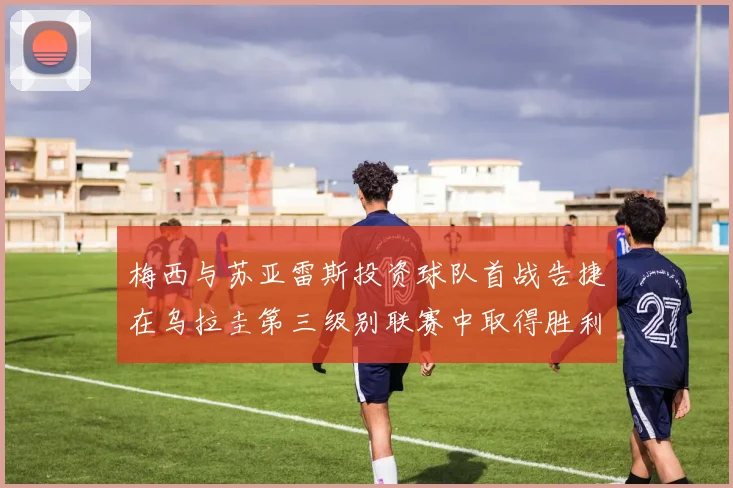 梅西与苏亚雷斯投资球队首战告捷在乌拉圭第三级别联赛中取得胜利