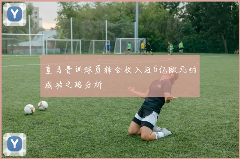 皇马青训球员转会收入近6亿欧元的成功之路分析