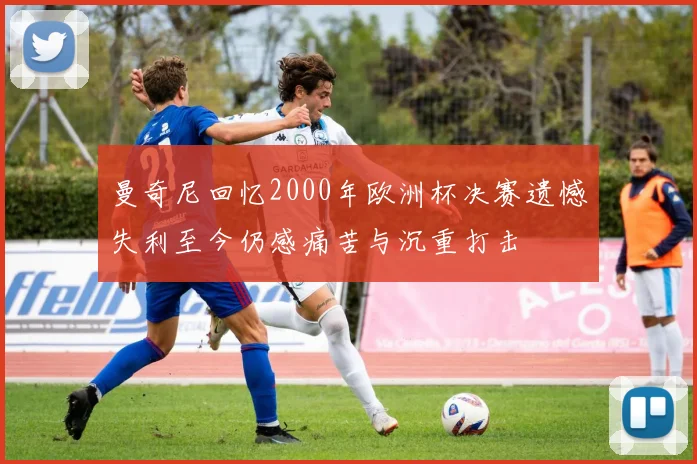 曼奇尼回忆2000年欧洲杯决赛遗憾失利至今仍感痛苦与沉重打击