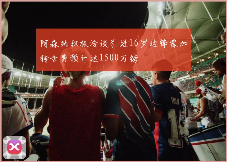 阿森纳积极洽谈引进16岁边锋蒙加转会费预计达1500万镑