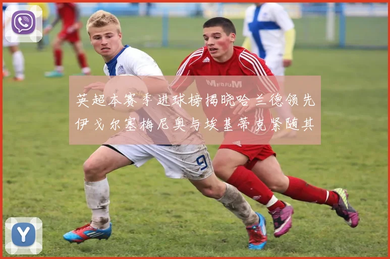 英超本赛季进球榜揭晓哈兰德领先伊戈尔塞梅尼奥与埃基蒂克紧随其后
