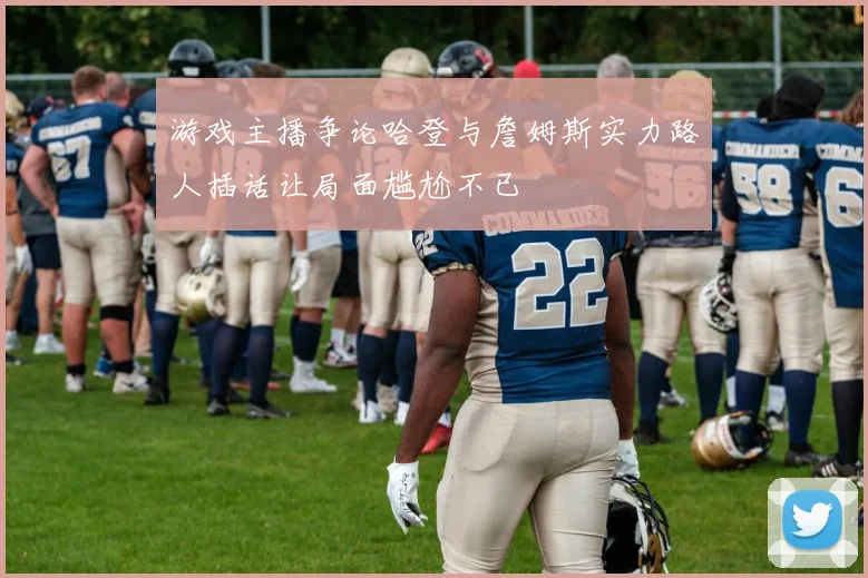 游戏主播争论哈登与詹姆斯实力路人插话让局面尴尬不已
