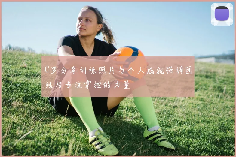C罗分享训练照片与个人成就强调团结与专注掌控的力量