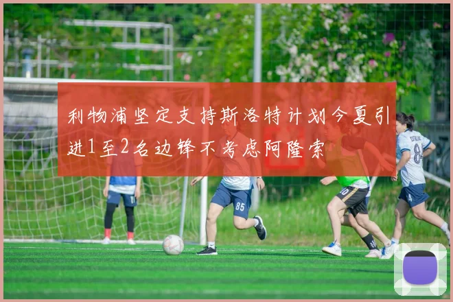 利物浦坚定支持斯洛特计划今夏引进1至2名边锋不考虑阿隆索