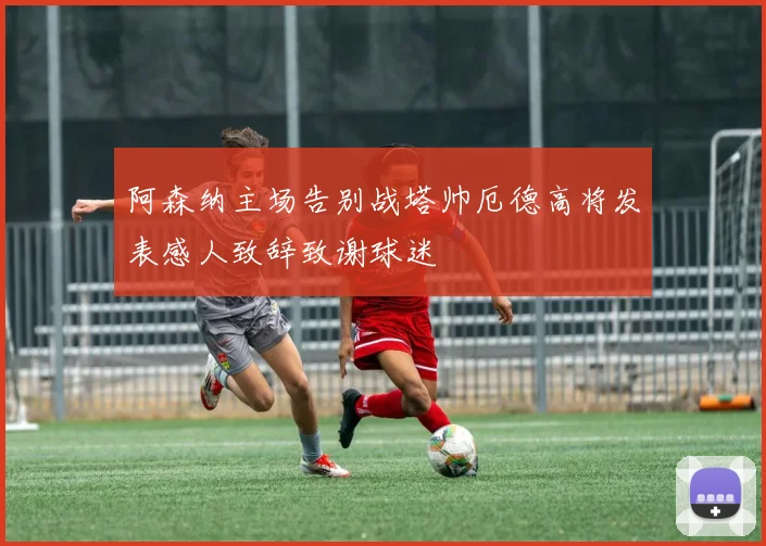 阿森纳主场告别战塔帅厄德高将发表感人致辞致谢球迷
